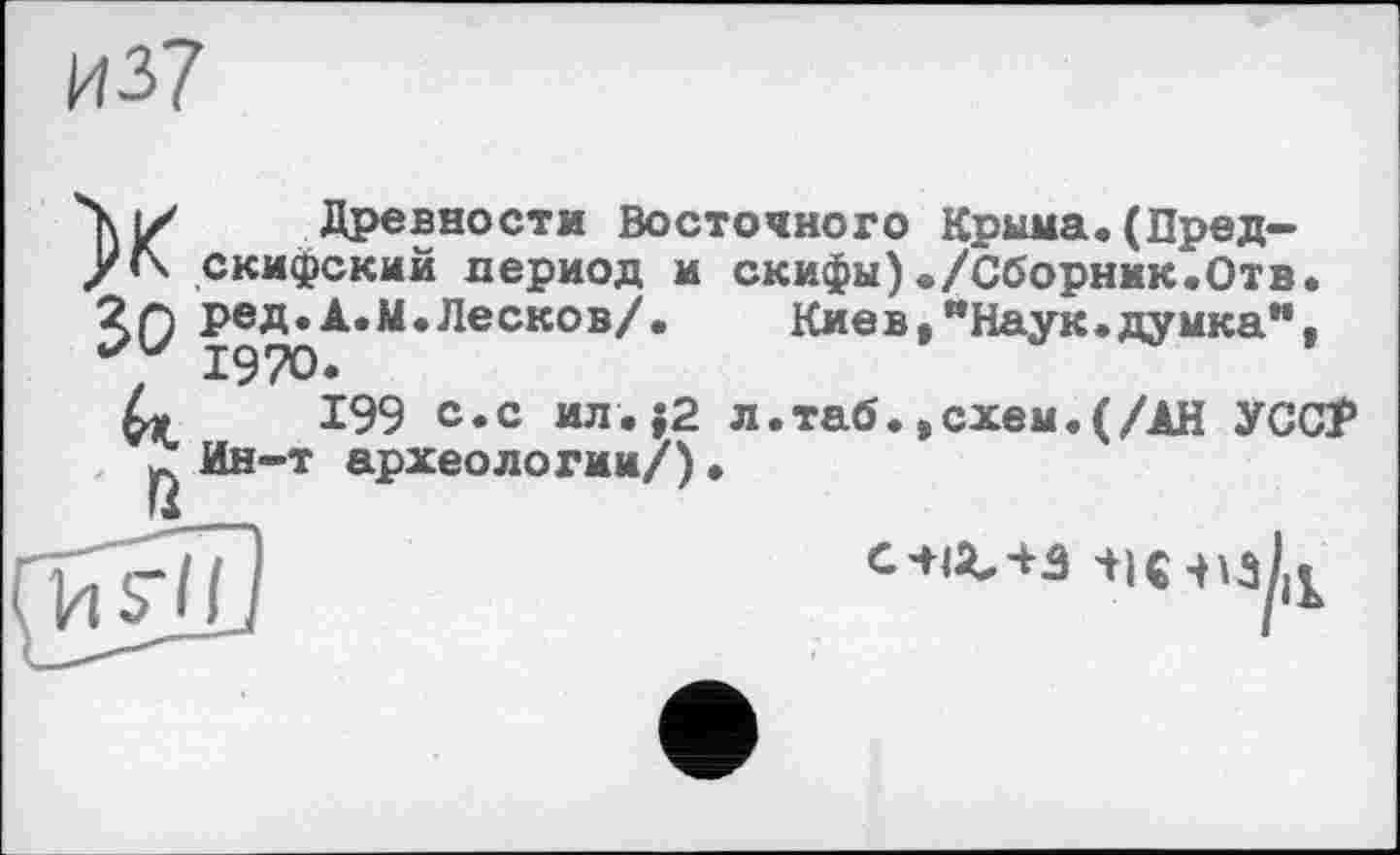 ﻿и37
X зо
»
Древности Восточного Крыма.(Пред-скифский период и скифы)./Сборник.Отв. ред.А.М.Лесков/. Киев,"Наук.думка”, 1970.
199 с.с ил.j2 л.таб.,схем.(/АН УСС? Ин-т археологии/)•
с^-ьз ш-изк